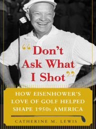 Title: Don't Ask What I Shot: How President Eisenhower's Love of Golf Helped Shape 1950's America, Author: Catherine M. Lewis