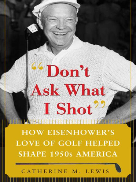 Don't Ask What I Shot: How President Eisenhower's Love of Golf Helped Shape 1950's America