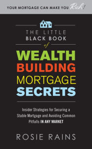 Title: The Little Black Book of Wealth Building Mortgage Secrets: Insider Strategies for Securing a Stable Mortgage and Avoiding Common Pitfalls in Any Market, Author: Rosie Rains