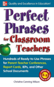 Title: Perfect Phrases for Classroom Teachers: Hundreds of Ready-to-Use Phrases for Parent-Teacher Conferences, Report Cards, IEPs and Other School, Author: Christine Canning Wilson
