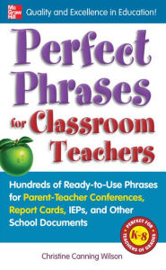 Title: Perfect Phrases for Classroom Teachers: Hundreds of Ready-to-Use Phrases for Parent-Teacher Conferences, Report Cards, IEPs and Other School, Author: Christine Canning Wilson