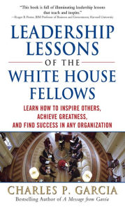 Title: Leadership Lessons of the White House Fellows: Learn How To Inspire Others, Achieve Greatness and Find Success in Any Organization, Author: Charles P. Garcia