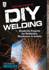 Title: The TAB Guide to DIY Welding: Hands-on Projects for Hobbyists, Handymen, and Artists, Author: Jackson Morley