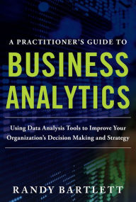 Title: A PRACTITIONER'S GUIDE TO BUSINESS ANALYTICS: Using Data Analysis Tools to Improve Your Organization's Decision Making and Strategy, Author: Randy Bartlett