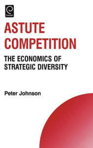 Title: Astute Competition: The Economics of Strategic Diversity / Edition 1, Author: Peter Johnson