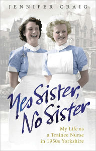 Title: Yes Sister, No Sister: My Life as a Trainee Nurse in 1950s Yorkshire, Author: Jennifer Craig