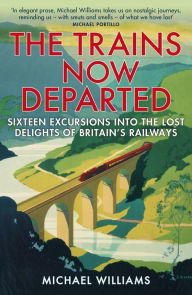 Title: The Trains Now Departed: Sixteen Excursions into the Lost Delights of Britain's Railways, Author: Michael Williams