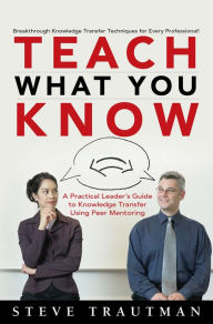 Title: Teach What You Know: A Practical Leader's Guide to Knowledge Transfer Using Peer Mentoring, Author: Steve Trautman
