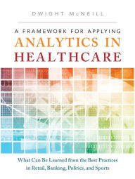 Title: Framework for Applying Analytics in Healthcare, A: What Can Be Learned from the Best Practices in Retail, Banking, Politics, and Sports, Author: Dwight McNeill