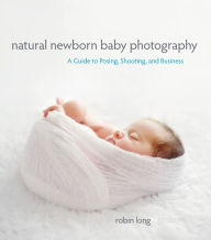 Title: Natural Newborn Baby Photography: A Guide to Posing, Shooting, and Business, Author: Robin Long