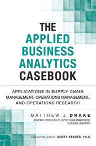 Title: The Applied Business Analytics Casebook: Applications in Supply Chain Management, Operations Management, and Operations Research / Edition 1, Author: Matthew J. Drake