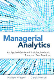 Title: Managerial Analytics: An Applied Guide to Principles, Methods, Tools, and Best Practices / Edition 1, Author: Michael Watson