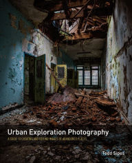 Title: Urban Exploration Photography: A Guide to Creating and Editing Images of Abandoned Places, Author: Todd Sipes