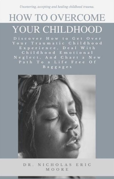 How to Overcome Your Childhood: Discover How to Get Over Your Traumatic Childhood Experience, Deal With Childhood Emotional Neglect, And Chart a New Path To a Life Free Of Baggages
