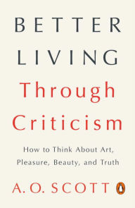 Title: Better Living Through Criticism: How to Think About Art, Pleasure, Beauty, and Truth, Author: A. O. Scott