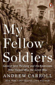 Title: My Fellow Soldiers: General John Pershing and the Americans Who Helped Win the Great War, Author: Andrew Carroll