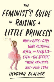 Title: The Feminist's Guide to Raising a Little Princess: How to Raise a Girl Who's Authentic, Joyful, and Fearless--Even If She Refuses to Wear Anything but a Pink Tutu, Author: Devorah Blachor