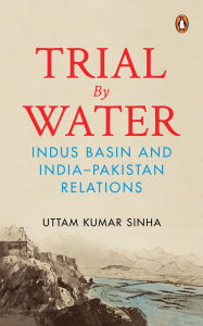 Title: Trial by Water: Indus Basin and India-Pakistan Relations, Author: Uttam Kumar Sinha