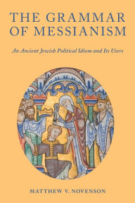 Title: The Grammar of Messianism: An Ancient Jewish Political Idiom and Its Users, Author: Matthew V. Novenson