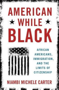 Title: American While Black: African Americans, Immigration, and the Limits of Citizenship, Author: Niambi Michele Carter
