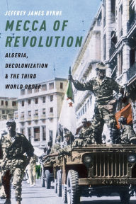 Title: Mecca of Revolution: Algeria, Decolonization, and the Third World Order, Author: Jeffrey James Byrne
