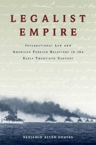 Title: Legalist Empire: International Law and American Foreign Relations in the Early Twentieth Century, Author: Benjamin Allen Coates