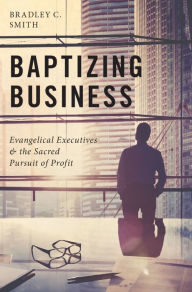 Title: Baptizing Business: Evangelical Executives and the Sacred Pursuit of Profit, Author: Bradley C. Smith