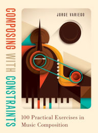 Title: Composing with Constraints: 100 Practical Exercises in Music Composition, Author: Jorge Variego