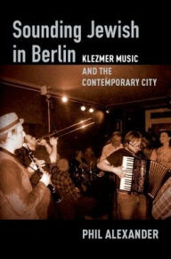 Title: Sounding Jewish in Berlin: Klezmer Music and the Contemporary City, Author: Phil Alexander