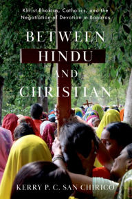 Title: Between Hindu and Christian: Khrist Bhaktas, Catholics, and the Negotiation of Devotion in Banaras, Author: Kerry P. C. San Chirico