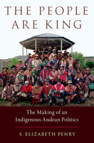 Title: The People Are King: The Making of an Indigenous Andean Politics, Author: S. Elizabeth Penry