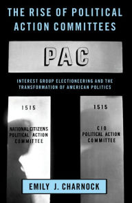 Title: The Rise of Political Action Committees: Interest Group Electioneering and the Transformation of American Politics, Author: Emily J. Charnock