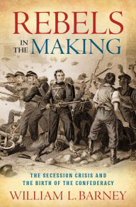 Title: Rebels in the Making: The Secession Crisis and the Birth of the Confederacy, Author: William L. Barney