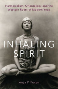 Title: Inhaling Spirit: Harmonialism, Orientalism, and the Western Roots of Modern Yoga, Author: Anya P. Foxen