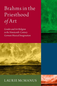 Title: Brahms in the Priesthood of Art: Gender and Art Religion in the Nineteenth-Century German Musical Imagination, Author: Laurie McManus