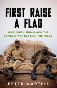 Title: First Raise a Flag: How South Sudan Won the Longest War but Lost the Peace, Author: Peter Martell
