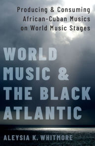 Title: World Music and the Black Atlantic: Producing and Consuming African-Cuban Musics on World Music Stages, Author: Aleysia K. Whitmore