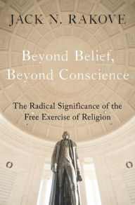 Title: Beyond Belief, Beyond Conscience: The Radical Significance of the Free Exercise of Religion, Author: Jack Rakove