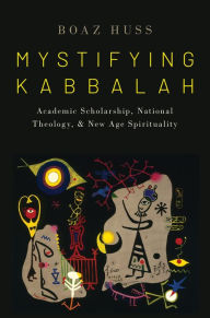 Title: Mystifying Kabbalah: Academic Scholarship, National Theology, and New Age Spirituality, Author: Boaz Huss