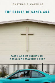 Title: The Saints of Santa Ana: Faith and Ethnicity in a Mexican Majority City, Author: Jonathan E. Calvillo