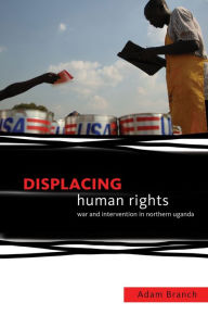 Title: Displacing Human Rights: War and Intervention in Northern Uganda, Author: Adam Branch