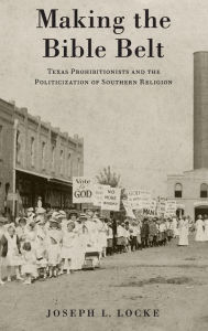 Title: Making the Bible Belt: Texas Prohibitionists and the Politicization of Southern Religion, Author: Joseph L. Locke