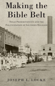 Title: Making the Bible Belt: Texas Prohibitionists and the Politicization of Southern Religion, Author: Joseph L. Locke