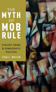 Title: The Myth of Mob Rule: Violent Crime and Democratic Politics, Author: Lisa L. Miller