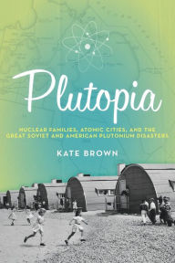 Title: Plutopia: Nuclear Families, Atomic Cities, and the Great Soviet and American Plutonium Disasters, Author: Kate Brown