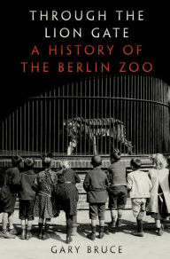 Title: Through the Lion Gate: A History of the Berlin Zoo, Author: Gary Bruce