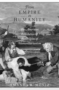 Title: From Empire to Humanity: The American Revolution and the Origins of Humanitarianism, Author: Amanda B. Moniz