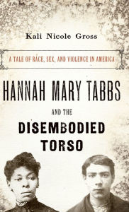 Title: Hannah Mary Tabbs and the Disembodied Torso: A Tale of Race, Sex, and Violence in America, Author: Kali Nicole Gross