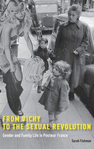 Title: From Vichy to the Sexual Revolution: Gender and Family Life in Postwar France, Author: Sarah Fishman