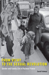 Title: From Vichy to the Sexual Revolution: Gender and Family Life in Postwar France, Author: Sarah Fishman